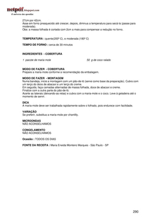 27cm por 42cm.
Asse em forno preaquecido até crescer, depois, diminua a temperatura para secá-la (passe para
moderada).
Obs: a massa folhada é cortada com 2cm a mais para compensar a redução no forno.


TEMPERATURA : quente(200º C), e moderada (180º C)

TEMPO DE FORNO : cerca de 30 minutos


INGREDIENTES - COBERTURA

1 pacote de maria mole                               50 g de coco ralado


MODO DE FAZER - COBERTURA
Prepare a maria-mole conforme a recomendação da embalagem.

MODO DE FAZER - MONTAGEM
Numa bandeja, inicie a montagem com um pão-de-ló (serve como base da preparação). Cubra com
um terço do doce de abacaxi e um terço do creme.
Em seguida, faça camadas alternadas de massa folhada, doce de abacaxi e creme.
Finalize com a outra parte do pão-de-ló.
Acerte as laterais (deixando-as retas) e cubra com a maria-mole e o coco. Leve à geladeira até o
momento de servir.

DICA
A maria-mole deve ser trabalhada rapidamente sobre o folhado, pois endurece com facilidade.

VARIAÇÃO
Se preferir, substitua a maria-mole por chantilly.

MICROONDAS
NÃO ACONSELHAMOS

CONGELAMENTO
NÃO ACONSELHAMOS

Ocasião : TODOS OS DIAS

FONTE DA RECEITA : Maria Eneida Monteiro Marques - São Paulo - SP




                                                                                              290
 