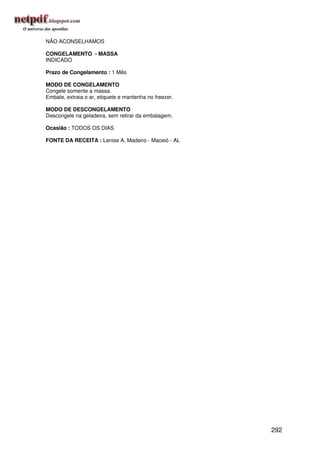 NÃO ACONSELHAMOS

CONGELAMENTO - MASSA
INDICADO

Prazo de Congelamento : 1 Mês

MODO DE CONGELAMENTO
Congele somente a massa.
Embale, extraia o ar, etiquete e mantenha no freezer.

MODO DE DESCONGELAMENTO
Descongele na geladeira, sem retirar da embalagem.

Ocasião : TODOS OS DIAS

FONTE DA RECEITA : Lenise A. Madeiro - Maceió - AL




                                                        292
 