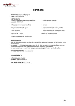 FORMIGOS

Rendimento : cerca de 6 porções
Típica : PORTUGUESA

INGREDIENTES
2 copos (americano) mal cheios de açúcar               1 cálice de vinho do Porto
granulado DOÇÚCAR

1/2 copo (americano) de mel (85 g)                     4 gemas

3 copos (americano) de água                            1 copo (americano) de nozes picadas

1 pau de canela                                        1 copo (americano) de pinhão português

casca fina de 1 limão                                  canela em pó para polvilhar

5 copos (americano) de miolo de pão


MODO DE FAZER
Leve ao fogo os 5 primeiros ingredientes e deixe ferver, até obter uma calda em ponto de fio fraco.
Deixe amornar.
Junte o pão e o vinho e volte ao fogo, mexendo até obter um creme homogêneo. Deixe amornar.
Acrescente as gemas, volte ao fogo brando e deixe engrossar ligeiramente.
Acrescente as nozes e os pinhões, coloque na travessa e polvilhe com canela. Sirva frio.

TIPO DE RECIPIENTE : travessa funda


CONGELAMENTO

NÃO ACONSELHAMOS
Ocasião : DIAS ESPECIAIS

FONTE DA RECEITA : DOCELAR




                                                                                              294
 