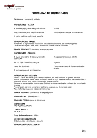 FORMINHAS DE BOMBOCADO

Rendimento : cerca de 60 unidades


INGREDIENTES - MASSA

8 colheres (sopa) rasas de açúcar UNIÃO               2 ovos

150 g de manteiga ou margarina sem sal                4 copos (americano) de farinha de trigo

1 colher (café) de essência de baunilha


MODO DE FAZER - MASSA
Junte todos os ingredientes, trabalhando a massa delicadamente, até ficar homogênea.
Deixe descansar por 1 hora, abra a massa com o rolo e forre as forminhas.

TIPO DE RECIPIENTE : forminhas de empada grande

INGREDIENTES - RECHEIO

3 copos (americano) de açúcar granulado               3 copos (americano) de leite frio
DOÇÚCAR

1 e 1/2 copo (americano) de água                      6 gemas

casca fina de 1 limão                                 1 copo (americano) de frutas cristalizadas
                                                      picadas
8 colheres (sopa) de farinha de trigo


MODO DE FAZER - RECHEIO
Ferva o DOÇÚCAR com a água e a casca de limão, até obter ponto de fio grosso. Reserve.
Misture a farinha com o leite, passe na peneira e leve ao fogo, mexendo sempre até cozinhar bem e
engrossar. Misture esse mingau com a calda e deixe amornar.
Adicione as gemas batidas e peneiradas. Distribua as frutas cristalizadas no fundo das forminhas já
forradas.
Preencha com o creme, sem encher totalmente para que não derrame ao assar.
Asse no forno preaquecido e desenforme mornas.

TIPO DE RECIPIENTE : forminhas de empada grande

TEMPERATURA : quente (200º C)

TEMPO DE FORNO : cerca de 30 minutos

MICROONDAS
NÃO ACONSELHAMOS

CONGELAMENTO
INDICADO

Prazo de Congelamento : 1 Mês

MODO DE CONGELAMENTO
Embale, extraia o ar, etiquete e congele.

MODO DE DESCONGELAMENTO


                                                                                              296
 