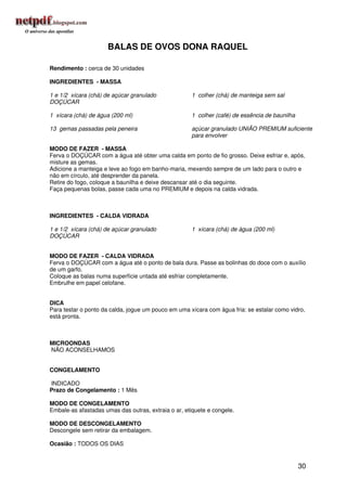 BALAS DE OVOS DONA RAQUEL

Rendimento : cerca de 30 unidades

INGREDIENTES - MASSA

1 e 1/2 xícara (chá) de açúcar granulado             1 colher (chá) de manteiga sem sal
DOÇÚCAR

1 xícara (chá) de água (200 ml)                      1 colher (café) de essência de baunilha

13 gemas passadas pela peneira                       açúcar granulado UNIÃO PREMIUM suficiente
                                                     para envolver

MODO DE FAZER - MASSA
Ferva o DOÇÚCAR com a água até obter uma calda em ponto de fio grosso. Deixe esfriar e, após,
misture as gemas.
Adicione a manteiga e leve ao fogo em banho-maria, mexendo sempre de um lado para o outro e
não em círculo, até desprender da panela.
Retire do fogo, coloque a baunilha e deixe descansar até o dia seguinte.
Faça pequenas bolas, passe cada uma no PREMIUM e depois na calda vidrada.



INGREDIENTES - CALDA VIDRADA

1 e 1/2 xícara (chá) de açúcar granulado             1 xícara (chá) de água (200 ml)
DOÇÚCAR


MODO DE FAZER - CALDA VIDRADA
Ferva o DOÇÚCAR com a água até o ponto de bala dura. Passe as bolinhas do doce com o auxílio
de um garfo.
Coloque as balas numa superfície untada até esfriar completamente.
Embrulhe em papel celofane.


DICA
Para testar o ponto da calda, jogue um pouco em uma xícara com água fria: se estalar como vidro,
está pronta.



MICROONDAS
NÃO ACONSELHAMOS


CONGELAMENTO

INDICADO
Prazo de Congelamento : 1 Mês

MODO DE CONGELAMENTO
Embale-as afastadas umas das outras, extraia o ar, etiquete e congele.

MODO DE DESCONGELAMENTO
Descongele sem retirar da embalagem.

Ocasião : TODOS OS DIAS


                                                                                               30
 