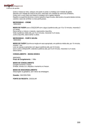 Corte a massa ao meio, coloque uma parte no prato e umedeça com metade da geléia.
Recheie com metade da mistura do purê, misturado com metade do creme de confeiteiro.
Cubra com o outro disco de massa e umedeça com a geléia restante.
Espalhe na superfície da torta o creme restante e faça círculos, alternando uma parte destes cremes,
usando o saco de confeitar e o bico perlê grosso.

MICROONDAS - CREME
INDICADO

MODO DE FAZER Leve o DOÇÚCAR com a água à potência alta, por 10 a 12 minutos, mexendo 3
a 4 vezes.
Deixe esfriar e misture o restante, reservando a baunilha.
Volte à potência média alta, por 5 a 6 minutos, mexendo 5 a 6 vezes.
Junte a baunilha, deixe esfriar e utilize.

MICROONDAS - PURÊ E GELÉIA
INDICADO

MODO DE FAZER Cozinhe as maçãs em saco apropriado, em potência média alta, por 10 minutos,
virando 1 vez.
Leve as cascas e sementes com água à potência alta, por 6 minutos.
Coe e junte o DOÇÚCAR, voltando à potência alta, por 6 a 8 minutos, mexendo 3 a 4 vezes.
Deixe esfriar.

CONGELAMENTO - MASSA BÁSICA

INDICADO
Prazo de Congelamento : 1 Mês

MODO DE CONGELAMENTO
Congele somente a massa.
Embale, extraia o ar, etiquete e mantenha no freezer.

MODO DE DESCONGELAMENTO
Descongele na geladeira, sem retirar da embalagem.

Ocasião : DIA DOS PAIS

FONTE DA RECEITA : DOCELAR




                                                                                              309
 