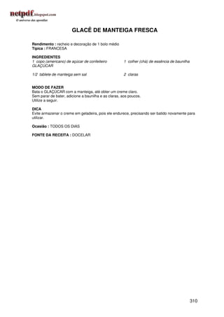 GLACÊ DE MANTEIGA FRESCA

Rendimento : recheio e decoração de 1 bolo médio
Típica : FRANCESA

INGREDIENTES
1 copo (americano) de açúcar de confeiteiro           1 colher (chá) de essência de baunilha
GLAÇÚCAR

1/2 tablete de manteiga sem sal                       2 claras


MODO DE FAZER
Bata o GLAÇÚCAR com a manteiga, até obter um creme claro.
Sem parar de bater, adicione a baunilha e as claras, aos poucos.
Utilize a seguir.

DICA
Evite armazenar o creme em geladeira, pois ele endurece, precisando ser batido novamente para
utilizar.

Ocasião : TODOS OS DIAS

FONTE DA RECEITA : DOCELAR




                                                                                               310
 