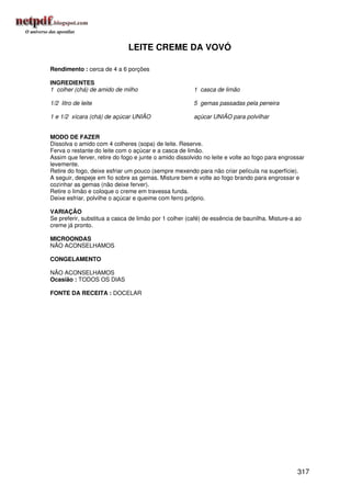 LEITE CREME DA VOVÓ

Rendimento : cerca de 4 a 6 porções

INGREDIENTES
1 colher (chá) de amido de milho                       1 casca de limão

1/2 litro de leite                                     5 gemas passadas pela peneira

1 e 1/2 xícara (chá) de açúcar UNIÃO                   açúcar UNIÃO para polvilhar


MODO DE FAZER
Dissolva o amido com 4 colheres (sopa) de leite. Reserve.
Ferva o restante do leite com o açúcar e a casca de limão.
Assim que ferver, retire do fogo e junte o amido dissolvido no leite e volte ao fogo para engrossar
levemente.
Retire do fogo, deixe esfriar um pouco (sempre mexendo para não criar película na superfície).
A seguir, despeje em fio sobre as gemas. Misture bem e volte ao fogo brando para engrossar e
cozinhar as gemas (não deixe ferver).
Retire o limão e coloque o creme em travessa funda.
Deixe esfriar, polvilhe o açúcar e queime com ferro próprio.

VARIAÇÃO
Se preferir, substitua a casca de limão por 1 colher (café) de essência de baunilha. Misture-a ao
creme já pronto.

MICROONDAS
NÃO ACONSELHAMOS

CONGELAMENTO

NÃO ACONSELHAMOS
Ocasião : TODOS OS DIAS

FONTE DA RECEITA : DOCELAR




                                                                                                317
 
