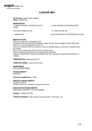 LUAS-DE-MEL

Rendimento : cerca de 60 unidades
Típica : FRANCESA

INGREDIENTES
2 copos (americano) mal cheios de açúcar                8 copos (americano) de farinha de trigo
UNIÃO

500 g de manteiga sem sal                               1/2 xícara (chá) de mel

1 pitada de sal                                         açúcar de confeiteiro GLAÇÚCAR para envolver


MODO DE FAZER
Misture o açúcar com a manteiga e o sal.
Acrescente a farinha peneirada e trabalhe a massa, até que fique homogênea. Deixe descansar.
Abra com o rolo até à espessura de 0,5 cm.
Corte em formato de meia-lua, usando um copo ou cortador próprio, e coloque em assadeira sem
ser untada.
Asse no forno preaquecido. Retire do forno e deixe esfriar.
Una as meias-luas, colocando uma camada de mel entre elas.
Passe no GLAÇÚCAR e, depois de completamente frios, guarde em recipiente bem fechado ou
congele.

TEMPERATURA : moderada (180º C)

TEMPO DE FORNO : cerca de 20 minutos

MICROONDAS
NÃO ACONSELHAMOS

CONGELAMENTO
INDICADO

Prazo de Congelamento : 1 Mês

MODO DE CONGELAMENTO
Congele em aberto.
Embale, extraia o ar, etiquete e mantenha no freezer.

MODO DE DESCONGELAMENTO
Descongele na geladeira, fora da embalagem.

Ocasião : TODOS OS DIAS

FONTE DA RECEITA : Maria Cecília Lima Shimomoto - São Paulo - SP




                                                                                              318
 
