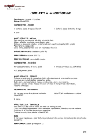 L´OMELETTE À LA NORVÉGIENNE

Rendimento : cerca de 12 porções
Típica : FRANCESA

INGREDIENTES - MASSA

4 colheres (sopa) de açúcar UNIÃO                     4 colheres (sopa) de farinha de trigo

4 ovos


MODO DE FAZER - MASSA
Bata o açúcar com os ovos, até obter um creme claro.
Misture a farinha peneirada, mexendo sem bater.
Coloque na assadeira untada, o fundo forrado com papel manteiga também untado.
Asse no forno preaquecido.
Deixe esfriar, desenforme e corte em 2 camadas. Reserve.

TIPO DE RECIPIENTE : assadeira (2500 ml)

TEMPERATURA : quente (200º C)

TEMPO DE FORNO : cerca de 20 minutos

INGREDIENTES - RECHEIO

1/3 copo (americano) de licor a gosto                 1 litro de sorvete de sua preferência

100 g de geléia a gosto


MODO DE FAZER - RECHEIO
Coloque uma camada de massa (pão de ló) sobre as costas de uma assadeira untada.
Umedeça com metade do licor e espalhe a geléia.
Cubra com a outra camada da massa, umedecendo-a com o licor restante.
Coloque o sorvete sobre a massa, deixando um dedo de margem nas extremidades.
Reserve em freezer.

INGREDIENTES - MERENGUE

12 colheres (sopa) de açúcar de confeiteiro           GLAÇÚCAR suficiente para polvilhar
GLAÇÚCAR

6 claras


MODO DE FAZER - MERENGUE
Bata o GLAÇÚCAR com as claras, até obter um merengue firme.
Cubra o sorvete completamente com o merengue, rapidamente, usando o saco de confeitar.
Polvilhe o GLAÇÚCAR e leve ao forno para tostar.
Coloque em um prato e polvilhe o GLAÇÚCAR.

DICA
O merengue impede que o calor do forno derreta o sorvete, por isso é importante não deixar frestas
ao cobri-lo.

TEMPERATURA : bem quente (250º C)




                                                                                              319
 