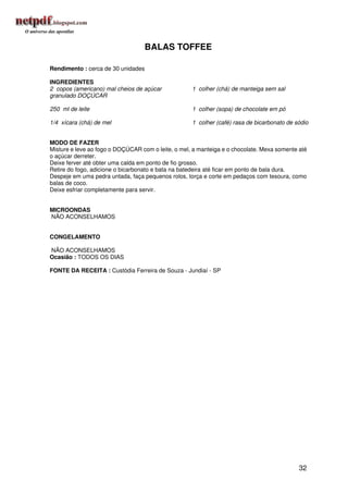 BALAS TOFFEE

Rendimento : cerca de 30 unidades

INGREDIENTES
2 copos (americano) mal cheios de açúcar            1 colher (chá) de manteiga sem sal
granulado DOÇÚCAR

250 ml de leite                                     1 colher (sopa) de chocolate em pó

1/4 xícara (chá) de mel                             1 colher (café) rasa de bicarbonato de sódio


MODO DE FAZER
Misture e leve ao fogo o DOÇÚCAR com o leite, o mel, a manteiga e o chocolate. Mexa somente até
o açúcar derreter.
Deixe ferver até obter uma calda em ponto de fio grosso.
Retire do fogo, adicione o bicarbonato e bata na batedeira até ficar em ponto de bala dura.
Despeje em uma pedra untada, faça pequenos rolos, torça e corte em pedaços com tesoura, como
balas de coco.
Deixe esfriar completamente para servir.


MICROONDAS
NÃO ACONSELHAMOS


CONGELAMENTO

NÃO ACONSELHAMOS
Ocasião : TODOS OS DIAS

FONTE DA RECEITA : Custódia Ferreira de Souza - Jundiaí - SP




                                                                                            32
 
