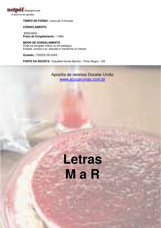 TEMPO DE FORNO : cerca de 3 minutos

CONGELAMENTO

INDICADO
Prazo de Congelamento : 1 Mês

MODO DE CONGELAMENTO
Pode-se congelar inteiro ou em pedaços.
Embale, extraia o ar, etiquete e mantenha no freezer.

Ocasião : TODOS OS DIAS

FONTE DA RECEITA : Claudete Nunes Barreto - Porto Alegre – RS




                       Apostila de receitas Docelar União
                           www.acucaruniao.com.br




                                 Letras
                                 MaR

                                                                320
 