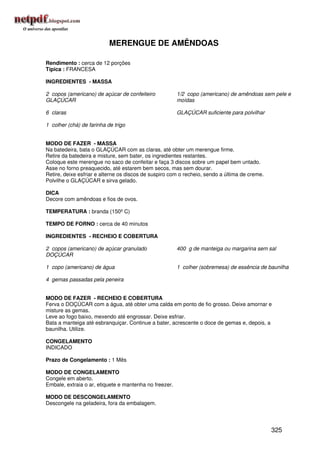 MERENGUE DE AMÊNDOAS

Rendimento : cerca de 12 porções
Típica : FRANCESA

INGREDIENTES - MASSA

2 copos (americano) de açúcar de confeiteiro            1/2 copo (americano) de amêndoas sem pele e
GLAÇÚCAR                                                moídas

6 claras                                                GLAÇÚCAR suficiente para polvilhar

1 colher (chá) de farinha de trigo


MODO DE FAZER - MASSA
Na batedeira, bata o GLAÇÚCAR com as claras, até obter um merengue firme.
Retire da batedeira e misture, sem bater, os ingredientes restantes.
Coloque este merengue no saco de confeitar e faça 3 discos sobre um papel bem untado.
Asse no forno preaquecido, até estarem bem secos, mas sem dourar.
Retire, deixe esfriar e alterne os discos de suspiro com o recheio, sendo a última de creme.
Polvilhe o GLAÇÚCAR e sirva gelado.

DICA
Decore com amêndoas e fios de ovos.

TEMPERATURA : branda (150º C)

TEMPO DE FORNO : cerca de 40 minutos

INGREDIENTES - RECHEIO E COBERTURA

2 copos (americano) de açúcar granulado                 400 g de manteiga ou margarina sem sal
DOÇÚCAR

1 copo (americano) de água                              1 colher (sobremesa) de essência de baunilha

4 gemas passadas pela peneira


MODO DE FAZER - RECHEIO E COBERTURA
Ferva o DOÇÚCAR com a água, até obter uma calda em ponto de fio grosso. Deixe amornar e
misture as gemas.
Leve ao fogo baixo, mexendo até engrossar. Deixe esfriar.
Bata a manteiga até esbranquiçar. Continue a bater, acrescente o doce de gemas e, depois, a
baunilha. Utilize.

CONGELAMENTO
INDICADO

Prazo de Congelamento : 1 Mês

MODO DE CONGELAMENTO
Congele em aberto.
Embale, extraia o ar, etiquete e mantenha no freezer.

MODO DE DESCONGELAMENTO
Descongele na geladeira, fora da embalagem.




                                                                                               325
 