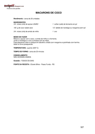 MACARONS DE COCO

Rendimento : cerca de 20 unidades

INGREDIENTES
3/4 xícara (chá) de açúcar UNIÃO                    1 colher (café) de fermento em pó

100 g de coco ralado seco                           1/2 tablete de manteiga ou margarina sem sal

3/4 xícara (chá) de amido de milho                  1 ovo


MODO DE FAZER
Misture o açúcar com o coco, o amido de milho e o fermento.
Junte a manteiga e o ovo e amasse com as mãos.
Faça pequenos rolos e coloque em tabuleiro untado com margarina e polvilhado com farinha.
Asse no forno preaquecido.

TEMPERATURA : quente (200º C)

TEMPO DE FORNO : cerca de 25 minutos

CONGELAMENTO
NÃO ACONSELHAMOS

Ocasião : TODOS OS DIAS

FONTE DA RECEITA : Elizete Bilhar - Passo Fundo - RS




                                                                                            327
 