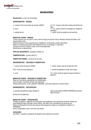 MANDARINI

Rendimento : cerca de 16 porções

INGREDIENTES - MASSA

2 xícaras (chá) mal cheias de açúcar UNIÃO               2 e 1/2 xícaras (chá) bem cheias de farinha de
                                                         trigo
8 ovos                                                   1 e 1/4 xícara (chá) de manteiga ou margarina
                                                         derretida
1 pitada de sal                                          1 colher (chá) de essência de baunilha


MODO DE FAZER - MASSA
Junte o açúcar com os ovos e o sal, e leve ao fogo em banho-maria, batendo sempre até obter uma
massa clara e fofa.
Retire do banho-maria e passe para a batedeira, continuando a bater até esfriar.
Misture a farinha peneirada, alternadamente com a manteiga e a baunilha.
Coloque na fôrma untada e asse no forno preaquecido.
Deixe esfriar e desenforme.

TIPO DE RECIPIENTE : assadeira (3000 ml)

TEMPERATURA : quente (200º C)

TEMPO DE FORNO : cerca de 40 minutos

INGREDIENTES - RECHEIO E COBERTURA

1 xícara (chá) de açúcar UNIÃO                           1 colher (sopa) rasa de amido de milho

500 ml de suco de tangerina                              1 pacote de gelatina incolor sem sabor

4 ovos                                                   1/2 xícara (chá) de água fria para hidratar a
                                                         gelatina

MODO DE FAZER - RECHEIO E COBERTURA
Bata os 4 primeiros ingredientes no liqüidificador.
Leve ao fogo, mexendo sempre até engrossar.
Passe pela peneira, junte a gelatina hidratada, mexa para dissolver e deixe esfriar.

INGREDIENTES - DECORAÇÃO

2 pacotes de gelatina sabor tangerina                    açúcar granulado UNIÃO PREMIUM suficiente
                                                         para envolver
gomos de 6 tangerinas


MODO DE FAZER - DECORAÇÃO
Prepare a gelatina, seguindo as instruções da embalagem mas utilizando somente metade da
quantidade de água indicada. Deixe esfriar, até obter uma consistência de clara de ovo.
Retire os filamentos brancos dos gomos das tangerinas, passe-os na gelatina e depois no
PREMIUM.
Deixe na geladeira, até o momento de utilizar.

VARIAÇÃO
Se preferir, substitua a gelatina de tangerina por gelatina de laranja.




                                                                                                  329
 
