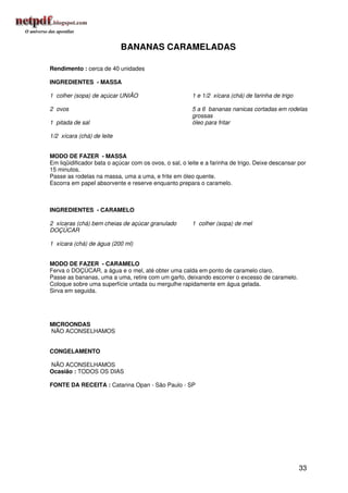 BANANAS CARAMELADAS

Rendimento : cerca de 40 unidades

INGREDIENTES - MASSA

1 colher (sopa) de açúcar UNIÃO                         1 e 1/2 xícara (chá) de farinha de trigo

2 ovos                                                  5 a 6 bananas nanicas cortadas em rodelas
                                                        grossas
1 pitada de sal                                         óleo para fritar

1/2 xícara (chá) de leite


MODO DE FAZER - MASSA
Em liqüidificador bata o açúcar com os ovos, o sal, o leite e a farinha de trigo. Deixe descansar por
15 minutos.
Passe as rodelas na massa, uma a uma, e frite em óleo quente.
Escorra em papel absorvente e reserve enquanto prepara o caramelo.



INGREDIENTES - CARAMELO

2 xícaras (chá) bem cheias de açúcar granulado          1 colher (sopa) de mel
DOÇÚCAR

1 xícara (chá) de água (200 ml)


MODO DE FAZER - CARAMELO
Ferva o DOÇÚCAR, a água e o mel, até obter uma calda em ponto de caramelo claro.
Passe as bananas, uma a uma, retire com um garfo, deixando escorrer o excesso de caramelo.
Coloque sobre uma superfície untada ou mergulhe rapidamente em água gelada.
Sirva em seguida.




MICROONDAS
NÃO ACONSELHAMOS


CONGELAMENTO

NÃO ACONSELHAMOS
Ocasião : TODOS OS DIAS

FONTE DA RECEITA : Catarina Opan - São Paulo - SP




                                                                                                   33
 