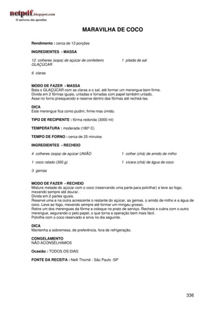 MARAVILHA DE COCO

Rendimento : cerca de 12 porções

INGREDIENTES - MASSA

12 colheres (sopa) de açúcar de confeiteiro          1 pitada de sal
GLAÇÚCAR

6 claras


MODO DE FAZER - MASSA
Bata o GLAÇÚCAR com as claras e o sal, até formar um merengue bem firme.
Divida em 2 fôrmas iguais, untadas e forradas com papel também untado.
Asse no forno preaquecido e reserve dentro das fôrmas até recheá-las.

DICA
Este merengue fica como pudim, firme mas úmido.

TIPO DE RECIPIENTE : fôrma redonda (3000 ml)

TEMPERATURA : moderada (180º C)

TEMPO DE FORNO : cerca de 25 minutos

INGREDIENTES - RECHEIO

4 colheres (sopa) de açúcar UNIÃO                    1 colher (chá) de amido de milho

1 coco ralado (300 g)                                1 xícara (chá) de água de coco

3 gemas


MODO DE FAZER - RECHEIO
Misture metade do açúcar com o coco (reservando uma parte para polvilhar) e leve ao fogo,
mexendo sempre até dourar.
Divida em 2 partes iguais.
Reserve uma e na outra acrescente o restante do açúcar, as gemas, o amido de milho e a água de
coco. Leve ao fogo, mexendo sempre até formar um mingau grosso.
Retire um dos merengues da fôrma e coloque no prato de serviço. Recheie e cubra com o outro
merengue, segurando-o pelo papel, o que torna a operação bem mais fácil.
Polvilhe com o coco reservado e sirva no dia seguinte.

DICA
Mantenha a sobremesa, de preferência, fora de refrigeração.

CONGELAMENTO
NÃO ACONSELHAMOS

Ocasião : TODOS OS DIAS

FONTE DA RECEITA : Nelli Thomé - São Paulo -SP




                                                                                         336
 