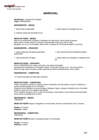 MARECHAL

Rendimento : cerca de 30 unidades
Típica : BRASILEIRA

INGREDIENTES - MASSA

1 lata de leite condensado                             1 colher (sopa) de manteiga sem sal

3 colheres (sopa) de chocolate em pó


MODO DE FAZER - MASSA
Misture os ingredientes e prepare o brigadeiro em fogo baixo, até se soltar da panela.
Deixe esfriar, enrole, passe no crocante, pressionando-o para que não se solte.
Mergulhe, um a um, no chocolate, deixe secar e coloque em forminhas de papel ou alumínio.

INGREDIENTES - CROCANTE

1 copo (americano) de açúcar granulado                 1 copo (americano) de amêndoas picadas
DOÇÚCAR

1 copo (americano) de água                             1 colher (sopa) de manteiga ou margarina sem
                                                       sal

MODO DE FAZER - CROCANTE
Ferva o DOÇÚCAR com a água, até obter uma calda caramelada.
Acrescente as amêndoas e a manteiga e deixe no fogo até acentuar a cor, mas sem queimar.
Retire do fogo, jogue na pedra untada, aguarde que esfrie completamente, moa e utilize.

INGREDIENTES - COBERTURA

1/2 kg de chocolate com leite para cobertura


MODO DE FAZER - COBERTURA
Pique o chocolate e divida em 3 partes. Pique novamente uma das partes e reserve. Coloque as
outras 2 partes picadas em um refratário.
Esquente numa frigideira um pouco de água. Desligue o fogo e coloque o refratário com o chocolate
picado e mexa com uma espátula até derreter.
Tire o refratário da água e junte o resto do chocolate, continuando a mexer até que tenha derretido.
Deixe esfriar completamente e utilize.

MICROONDAS - MASSA
INDICADO

MODO DE FAZER Prepare o brigadeiro no microondas, tirando e mexendo de 2 em 2 minutos.

Tempo : 6 minutos
Potencia : média

MICROONDAS - COBERTURA
INDICADO

MODO DE FAZER Derreta o chocolate picado no microondas.

Tempo : 3 minutos
Potencia : média




                                                                                               337
 