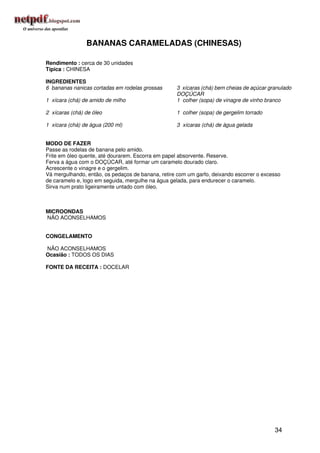 BANANAS CARAMELADAS (CHINESAS)

Rendimento : cerca de 30 unidades
Típica : CHINESA

INGREDIENTES
6 bananas nanicas cortadas em rodelas grossas      3 xícaras (chá) bem cheias de açúcar granulado
                                                   DOÇÚCAR
1 xícara (chá) de amido de milho                   1 colher (sopa) de vinagre de vinho branco

2 xícaras (chá) de óleo                            1 colher (sopa) de gergelim torrado

1 xícara (chá) de água (200 ml)                    3 xícaras (chá) de água gelada


MODO DE FAZER
Passe as rodelas de banana pelo amido.
Frite em óleo quente, até dourarem. Escorra em papel absorvente. Reserve.
Ferva a água com o DOÇÚCAR, até formar um caramelo dourado claro.
Acrescente o vinagre e o gergelim.
Vá mergulhando, então, os pedaços de banana, retire com um garfo, deixando escorrer o excesso
de caramelo e, logo em seguida, mergulhe na água gelada, para endurecer o caramelo.
Sirva num prato ligeiramente untado com óleo.



MICROONDAS
NÃO ACONSELHAMOS


CONGELAMENTO

NÃO ACONSELHAMOS
Ocasião : TODOS OS DIAS

FONTE DA RECEITA : DOCELAR




                                                                                          34
 