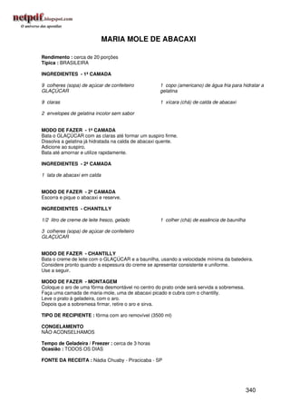 MARIA MOLE DE ABACAXI

Rendimento : cerca de 20 porções
Típica : BRASILEIRA

INGREDIENTES - 1ª CAMADA

9 colheres (sopa) de açúcar de confeiteiro          1 copo (americano) de água fria para hidratar a
GLAÇÚCAR                                            gelatina

9 claras                                            1 xícara (chá) de calda de abacaxi

2 envelopes de gelatina incolor sem sabor


MODO DE FAZER - 1ª CAMADA
Bata o GLAÇÚCAR com as claras até formar um suspiro firme.
Dissolva a gelatina já hidratada na calda de abacaxi quente.
Adicione ao suspiro.
Bata até amornar e utilize rapidamente.

INGREDIENTES - 2ª CAMADA

1 lata de abacaxi em calda


MODO DE FAZER - 2ª CAMADA
Escorra e pique o abacaxi e reserve.

INGREDIENTES - CHANTILLY

1/2 litro de creme de leite fresco, gelado          1 colher (chá) de essência de baunilha

3 colheres (sopa) de açúcar de confeiteiro
GLAÇÚCAR


MODO DE FAZER - CHANTILLY
Bata o creme de leite com o GLAÇÚCAR e a baunilha, usando a velocidade mínima da batedeira.
Considere pronto quando a espessura do creme se apresentar consistente e uniforme.
Use a seguir.

MODO DE FAZER - MONTAGEM
Coloque o aro de uma fôrma desmontável no centro do prato onde será servida a sobremesa.
Faça uma camada de maria-mole, uma de abacaxi picado e cubra com o chantilly.
Leve o prato à geladeira, com o aro.
Depois que a sobremesa firmar, retire o aro e sirva.

TIPO DE RECIPIENTE : fôrma com aro removível (3500 ml)

CONGELAMENTO
NÃO ACONSELHAMOS

Tempo de Geladeira / Freezer : cerca de 3 horas
Ocasião : TODOS OS DIAS

FONTE DA RECEITA : Nádia Chuaby - Piracicaba - SP




                                                                                             340
 