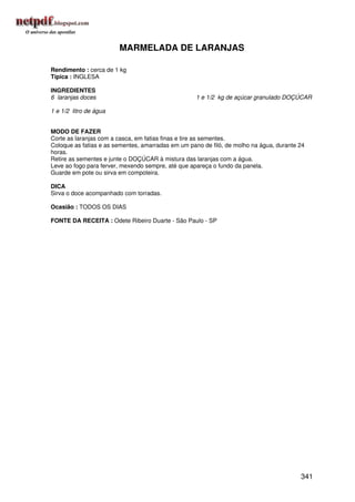 MARMELADA DE LARANJAS

Rendimento : cerca de 1 kg
Típica : INGLESA

INGREDIENTES
6 laranjas doces                                    1 e 1/2 kg de açúcar granulado DOÇÚCAR

1 e 1/2 litro de água


MODO DE FAZER
Corte as laranjas com a casca, em fatias finas e tire as sementes.
Coloque as fatias e as sementes, amarradas em um pano de filó, de molho na água, durante 24
horas.
Retire as sementes e junte o DOÇÚCAR à mistura das laranjas com a água.
Leve ao fogo para ferver, mexendo sempre, até que apareça o fundo da panela.
Guarde em pote ou sirva em compoteira.

DICA
Sirva o doce acompanhado com torradas.

Ocasião : TODOS OS DIAS

FONTE DA RECEITA : Odete Ribeiro Duarte - São Paulo - SP




                                                                                         341
 