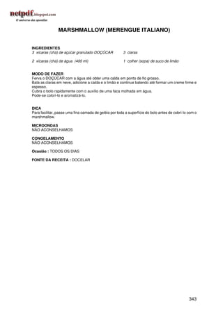 MARSHMALLOW (MERENGUE ITALIANO)


INGREDIENTES
3 xícaras (chá) de açúcar granulado DOÇÚCAR            3 claras

2 xícaras (chá) de água (400 ml)                       1 colher (sopa) de suco de limão


MODO DE FAZER
Ferva o DOÇÚCAR com a água até obter uma calda em ponto de fio grosso.
Bata as claras em neve, adicione a calda e o limão e continue batendo até formar um creme firme e
espesso.
Cubra o bolo rapidamente com o auxílio de uma faca molhada em água.
Pode-se colori-lo e aromatizá-lo.


DICA
Para facilitar, passe uma fina camada de geléia por toda a superfície do bolo antes de cobrí-lo com o
marshmallow.

MICROONDAS
NÃO ACONSELHAMOS

CONGELAMENTO
NÃO ACONSELHAMOS

Ocasião : TODOS OS DIAS

FONTE DA RECEITA : DOCELAR




                                                                                                343
 