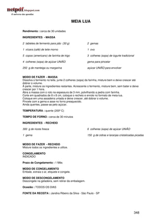 MEIA LUA

Rendimento : cerca de 30 unidades

INGREDIENTES - MASSA

2 tabletes de fermento para pão (30 g)                2 gemas

1 xícara (café) de leite morno                        1 ovo

5 copos (americano) de farinha de trigo               3 colheres (sopa) de iogurte tradicional

4 colheres (sopa) de açúcar UNIÃO                     gema para pincelar

250 g de manteiga ou margarina                        açúcar UNIÃO para envolver


MODO DE FAZER - MASSA
Dissolva o fermento no leite, junte 2 colheres (sopa) da farinha, misture bem e deixe crescer até
dobrar o volume.
À parte, misture os ingredientes restantes. Acrescente o fermento, misture bem, sem bater e deixe
crescer por 1 hora.
Abra a massa com o rolo na espessura de 3 mm, polvilhando a pedra com farinha.
Corte em quadrados de 8 x 8 cm, coloque o recheio e enrole no formato de meia-lua.
Coloque em uma assadeira untada e deixe crescer, até dobrar o volume.
Pincele com a gema e asse no forno preaquecido.
Ainda quentes, passe-as pelo açúcar.

TEMPERATURA : quente (200º C)

TEMPO DE FORNO : cerca de 30 minutos

INGREDIENTES - RECHEIO

300 g de ricota fresca                                6 colheres (sopa) de açúcar UNIÃO

1 gema                                                150 g de cidras e laranjas cristalizadas picadas


MODO DE FAZER - RECHEIO
Misture todos os ingredientes e utilize.

CONGELAMENTO
INDICADO

Prazo de Congelamento : 1 Mês

MODO DE CONGELAMENTO
Embale, extraia o ar, etiquete e congele.

MODO DE DESCONGELAMENTO
Descongele na geladeira, sem retirar da embalagem.

Ocasião : TODOS OS DIAS

FONTE DA RECEITA : Jandira Ribeiro da Silva - São Paulo - SP




                                                                                                 348
 
