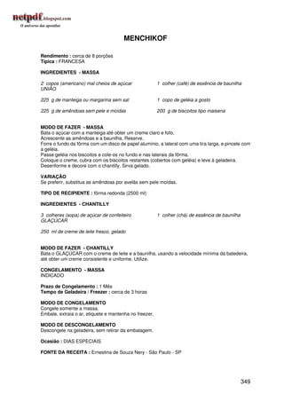 MENCHIKOF

Rendimento : cerca de 8 porções
Típica : FRANCESA

INGREDIENTES - MASSA

2 copos (americano) mal cheios de açúcar                1 colher (café) de essência de baunilha
UNIÃO

225 g de manteiga ou margarina sem sal                  1 copo de geléia a gosto

225 g de amêndoas sem pele e moídas                     200 g de biscoitos tipo maisena


MODO DE FAZER - MASSA
Bata o açúcar com a manteiga até obter um creme claro e fofo.
Acrescente as amêndoas e a baunilha. Reserve.
Forre o fundo da fôrma com um disco de papel alumínio, a lateral com uma tira larga, e pincele com
a geléia.
Passe geléia nos biscoitos e cole-os no fundo e nas laterais da fôrma.
Coloque o creme, cubra com os biscoitos restantes (cobertos com geléia) e leve à geladeira.
Desenforme e decore com o chantilly. Sirva gelado.

VARIAÇÃO
Se preferir, substitua as amêndoas por avelãs sem pele moídas.

TIPO DE RECIPIENTE : fôrma redonda (2500 ml)

INGREDIENTES - CHANTILLY

3 colheres (sopa) de açúcar de confeiteiro              1 colher (chá) de essência de baunilha
GLAÇÚCAR

250 ml de creme de leite fresco, gelado


MODO DE FAZER - CHANTILLY
Bata o GLAÇÚCAR com o creme de leite e a baunilha, usando a velocidade mínima da batedeira,
até obter um creme consistente e uniforme. Utilize.

CONGELAMENTO - MASSA
INDICADO

Prazo de Congelamento : 1 Mês
Tempo de Geladeira / Freezer : cerca de 3 horas

MODO DE CONGELAMENTO
Congele somente a massa.
Embale, extraia o ar, etiquete e mantenha no freezer.

MODO DE DESCONGELAMENTO
Descongele na geladeira, sem retirar da embalagem.

Ocasião : DIAS ESPECIAIS

FONTE DA RECEITA : Ernestina de Souza Nery - São Paulo - SP




                                                                                                 349
 