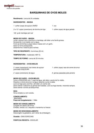 BARQUINHAS DE OVOS MOLES

Rendimento : cerca de 24 unidades

INGREDIENTES - MASSA

1 colher (sopa) de açúcar UNIÃO                         1 ovo

2 e 1/2 copos (americano) de farinha de trigo           1 colher (sopa) de água gelada

100 g de manteiga sem sal


MODO DE FAZER - MASSA
Junte o açúcar com a farinha e a manteiga, até obter uma farofa grossa.
Acrescente o ovo batido com a água.
Forre as forminhas e pique toda a massa com um garfo.
Asse no forno preaquecido.
Desenforme e reserve para rechear.

TIPO DE RECIPIENTE : forminhas (25 ml)

TEMPERATURA : moderada (180º C)

TEMPO DE FORNO : cerca de 20 minutos


INGREDIENTES - OVOS MOLES

2 copos (americano) mal cheios de açúcar                1 colher (sopa) rasa de creme de arroz
granulado DOÇÚCAR

2 copos (americano) de água                             8 gemas passadas pela peneira


MODO DE FAZER - OVOS MOLES
Ferva o DOÇÚCAR com 1 copo da água, até obter o ponto de fio médio.
Dissolva o creme de arroz na água restante e junte à calda.
Leve ao fogo para cozinhar, até obter um creme ralo.
Deixe esfriar e adicione as gemas bem batidas. Leve ao fogo brando, mexendo sempre.
Deixe esfriar e encha as barquinhas.

DICA
Sirva simples ou com canela.

CONGELAMENTO
INDICADO
Prazo de Congelamento : 1 Mês

MODO DE CONGELAMENTO
Congele em aberto até firmar.
Embale, extraia o ar, etiquete e mantenha no freezer.

MODO DE DESCONGELAMENTO
Descongele na geladeira, sem retirar da embalagem.

Ocasião : DIAS ESPECIAIS

FONTE DA RECEITA : DOCELAR


                                                                                                 36
 