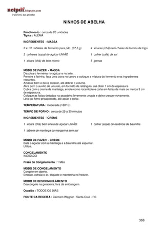 NINHOS DE ABELHA

Rendimento : cerca de 20 unidades
Típica : ALEMÃ

INGREDIENTES - MASSA

2 e 1/2 tabletes de fermento para pão (37,5 g)          4 xícaras (chá) bem cheias de farinha de trigo

3 colheres (sopa) de açúcar UNIÃO                       1 colher (café) de sal

1 xícara (chá) de leite morno                           5 gemas


MODO DE FAZER - MASSA
Dissolva o fermento no açúcar e no leite.
Peneire a farinha, faça uma cova no centro e coloque a mistura do fermento e os ingredientes
restantes.
Amasse bem e deixe crescer, até dobrar o volume.
Abra com o auxílio de um rolo, em formato de retângulo, até obter 1 cm de espessura.
Cubra com o creme de manteiga, enrole como rocambole e corte em fatias de mais ou menos 3 cm
de espessura.
Coloque as fatias deitadas na assadeira levemente untada e deixe crescer novamente.
Leve ao forno preaquecido, até assar e corar.

TEMPERATURA : moderada (180º C)

TEMPO DE FORNO : cerca de 25 a 30 minutos

INGREDIENTES - CREME

1 xícara (chá) bem cheia de açúcar UNIÃO                1 colher (sopa) de essência de baunilha

1 tablete de manteiga ou margarina sem sal


MODO DE FAZER - CREME
Bata o açúcar com a manteiga e a baunilha até espumar.
Utilize.

CONGELAMENTO
INDICADO

Prazo de Congelamento : 1 Mês

MODO DE CONGELAMENTO
Congele em aberto.
Embale, extraia o ar, etiquete e mantenha no freezer.

MODO DE DESCONGELAMENTO
Descongele na geladeira, fora da embalagem.

Ocasião : TODOS OS DIAS

FONTE DA RECEITA : Carmem Wegner - Santa Cruz - RS




                                                                                               366
 