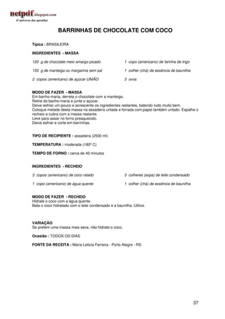 BARRINHAS DE CHOCOLATE COM COCO

Típica : BRASILEIRA

INGREDIENTES - MASSA

120 g de chocolate meio amargo picado                  1 copo (americano) de farinha de trigo

150 g de manteiga ou margarina sem sal                 1 colher (chá) de essência de baunilha

2 copos (americano) de açúcar UNIÃO                    3 ovos


MODO DE FAZER - MASSA
Em banho-maria, derreta o chocolate com a manteiga.
Retire do banho-maria e junte o açúcar.
Deixe esfriar um pouco e acrescente os ingredientes restantes, batendo tudo muito bem.
Coloque metade desta massa na assadeira untada e forrada com papel também untado. Espalhe o
recheio e cubra com a massa restante.
Leve para assar no forno preaquecido.
Deixe esfriar e corte em barrinhas.


TIPO DE RECIPIENTE : assadeira (2500 ml)

TEMPERATURA : moderada (180º C)

TEMPO DE FORNO : cerca de 40 minutos


INGREDIENTES - RECHEIO

3 copos (americano) de coco ralado                     3 colheres (sopa) de leite condensado

1 copo (americano) de água quente                      1 colher (chá) de essência de baunilha


MODO DE FAZER - RECHEIO
Hidrate o coco com a água quente.
Bata o coco hidratado com o leite condensado e a baunilha. Utilize.



VARIAÇÃO
Se preferir uma massa mais seca, não hidrate o coco.

Ocasião : TODOS OS DIAS

FONTE DA RECEITA : Maria Leticia Ferreira - Porto Alegre - RS




                                                                                                37
 