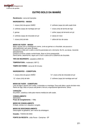 OUTRO BOLO DA MAMÃE

Rendimento : cerca de 8 porções

INGREDIENTES - MASSA

1 xícara (chá) de açúcar UNIÃO                        2 colheres (sopa) de café coado forte

2 colheres (sopa) de manteiga sem sal                 1 xícara (chá) de farinha de trigo

3 gemas                                               1 colher (sopa) de fermento em pó

2 colheres (sopa) de chocolate em pó                  3 claras em neve

1 xícara (chá) de leite                               1 cálice de licor de cacau


MODO DE FAZER - MASSA
Bata o açúcar com a manteiga em creme. Junte as gemas e o chocolate, aos poucos e
alternadamente, sem parar de bater.
Acrescente o leite com o café e a farinha peneirada com o fermento. No fim, as claras, mexendo
delicadamente.
Coloque na fôrma untada e enfarinhada. Asse no forno preaquecido.
Deixe esfriar, desenforme, regue com o licor e cubra com a cobertura de chocolate.

TIPO DE RECIPIENTE : assadeira (2500 ml)

TEMPERATURA : moderado (180º C)

TEMPO DE FORNO : cerca de 40 minutos


INGREDIENTES - COBERTURA

1 xícara (chá) de açúcar UNIÃO                        1/2 xícara (chá) de chocolate em pó

1/2 xícara (chá) de leite                             2 colheres (sopa) de manteiga sem sal


MODO DE FAZER - COBERTURA
Leve ao fogo o açúcar com o leite, o chocolate e a manteiga. Ferva até obter o ponto de bala mole.
Retire do fogo, bata um pouco até perder a fervura, engrossando ligeiramente. Utilize.

VARIAÇÃO
Se preferir, substitua o leite pela mesma medida de café coado.

CONGELAMENTO
INDICADO
Prazo de Congelamento : 1 Mês

MODO DE CONGELAMENTO
Embale, extraia o ar, etiquete e congele.

MODO DE DESCONGELAMENTO
Descongele na geladeira, sem retirar da embalagem.

Ocasião : TODOS OS DIAS

FONTE DA RECEITA : João Pavan - Campinas - SP


                                                                                              371
 