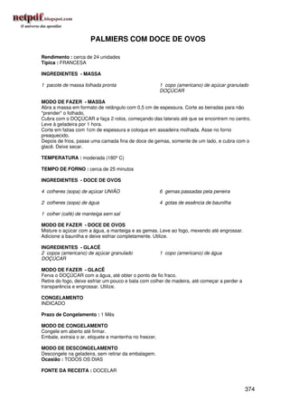 PALMIERS COM DOCE DE OVOS

Rendimento : cerca de 24 unidades
Típica : FRANCESA

INGREDIENTES - MASSA

1 pacote de massa folhada pronta                        1 copo (americano) de açúcar granulado
                                                        DOÇÚCAR

MODO DE FAZER - MASSA
Abra a massa em formato de retângulo com 0,5 cm de espessura. Corte as beiradas para não
*prender* o folhado.
Cubra com o DOÇÚCAR e faça 2 rolos, começando das laterais até que se encontrem no centro.
Leve à geladeira por 1 hora.
Corte em fatias com 1cm de espessura e coloque em assadeira molhada. Asse no forno
preaquecido.
Depois de frios, passe uma camada fina de doce de gemas, somente de um lado, e cubra com o
glacê. Deixe secar.

TEMPERATURA : moderada (180º C)

TEMPO DE FORNO : cerca de 25 minutos

INGREDIENTES - DOCE DE OVOS

4 colheres (sopa) de açúcar UNIÃO                       6 gemas passadas pela peneira

2 colheres (sopa) de água                               4 gotas de essência de baunilha

1 colher (café) de manteiga sem sal

MODO DE FAZER - DOCE DE OVOS
Misture o açúcar com a água, a manteiga e as gemas. Leve ao fogo, mexendo até engrossar.
Adicione a baunilha e deixe esfriar completamente. Utilize.

INGREDIENTES - GLACÊ
2 copos (americano) de açúcar granulado                 1 copo (americano) de água
DOÇÚCAR

MODO DE FAZER - GLACÊ
Ferva o DOÇÚCAR com a água, até obter o ponto de fio fraco.
Retire do fogo, deixe esfriar um pouco e bata com colher de madeira, até começar a perder a
transparência e engrossar. Utilize.

CONGELAMENTO
INDICADO

Prazo de Congelamento : 1 Mês

MODO DE CONGELAMENTO
Congele em aberto até firmar.
Embale, extraia o ar, etiquete e mantenha no freezer.

MODO DE DESCONGELAMENTO
Descongele na geladeira, sem retirar da embalagem.
Ocasião : TODOS OS DIAS

FONTE DA RECEITA : DOCELAR


                                                                                              374
 