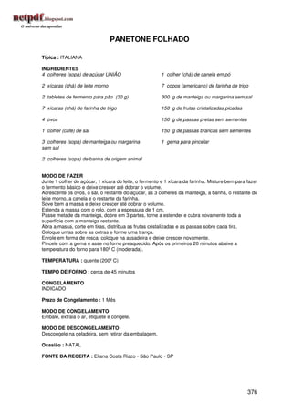 PANETONE FOLHADO

Típica : ITALIANA

INGREDIENTES
4 colheres (sopa) de açúcar UNIÃO                      1 colher (chá) de canela em pó

2 xícaras (chá) de leite morno                         7 copos (americano) de farinha de trigo

2 tabletes de fermento para pão (30 g)                 300 g de manteiga ou margarina sem sal

7 xícaras (chá) de farinha de trigo                    150 g de frutas cristalizadas picadas

4 ovos                                                 150 g de passas pretas sem sementes

1 colher (café) de sal                                 150 g de passas brancas sem sementes

3 colheres (sopa) de manteiga ou margarina             1 gema para pincelar
sem sal

2 colheres (sopa) de banha de origem animal


MODO DE FAZER
Junte 1 colher do açúcar, 1 xícara do leite, o fermento e 1 xícara da farinha. Misture bem para fazer
o fermento básico e deixe crescer até dobrar o volume.
Acrescente os ovos, o sal, o restante do açúcar, as 3 colheres da manteiga, a banha, o restante do
leite morno, a canela e o restante da farinha.
Sove bem a massa e deixe crescer até dobrar o volume.
Estenda a massa com o rolo, com a espessura de 1 cm.
Passe metade da manteiga, dobre em 3 partes, torne a estender e cubra novamente toda a
superfície com a manteiga restante.
Abra a massa, corte em tiras, distribua as frutas cristalizadas e as passas sobre cada tira.
Coloque umas sobre as outras e forme uma trança.
Enrole em forma de rosca, coloque na assadeira e deixe crescer novamente.
Pincele com a gema e asse no forno preaquecido. Após os primeiros 20 minutos abaixe a
temperatura do forno para 180º C (moderada).

TEMPERATURA : quente (200º C)

TEMPO DE FORNO : cerca de 45 minutos

CONGELAMENTO
INDICADO

Prazo de Congelamento : 1 Mês

MODO DE CONGELAMENTO
Embale, extraia o ar, etiquete e congele.

MODO DE DESCONGELAMENTO
Descongele na geladeira, sem retirar da embalagem.

Ocasião : NATAL

FONTE DA RECEITA : Eliana Costa Rizzo - São Paulo - SP




                                                                                                376
 