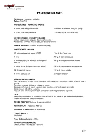 PANETONE MILANÊS

Rendimento : cerca de 4 unidades
Típica : ITALIANA

INGREDIENTES - FERMENTO BÁSICO

1 colher (chá) de açúcar UNIÃO                        4 tabletes de fermento para pão (60 g)

1 xícara (chá) de água morna                          1 xícara (chá) de farinha de trigo


MODO DE FAZER - FERMENTO BÁSICO
Misture o açúcar com a água e dissolva o fermento.
Acrescente a farinha e deixe levedar, até dobrar o volume.

TIPO DE RECIPIENTE : fôrma de panetone (500g)

INGREDIENTES - MASSA

12 colheres (sopa) de açúcar UNIÃO                    1 kg de farinha de trigo

4 ovos                                                200 g de cidra cristalizada

3 colheres (sopa) de manteiga ou margarina            200 g de laranja cristalizada picada
sem sal

1 colher (sopa) de banha de origem animal             250 g de passas pretas sem sementes

1/2 litro de leite morno                              100 g de nozes picadas

1 colher (café) de sal                                gema para pincelar


MODO DE FAZER - MASSA
Bata o açúcar com os ovos. Junte o fermento básico e depois a manteiga, a banha, o leite, o sal e a
farinha.
Sove bem a massa. Misture as frutas e as nozes.
Coloque em formas de papel, especiais para panetone, enchendo-as até a metade.
Deixe crescer até dobrar o volume.
Faça um corte em cruz, pincele com gema e leve ao forno previamente aquecido.

DICA
Se não couberem todas as fôrmas no forno de uma só vez, deixe as que sobrarem na geladeira,
depois de levedadas, enquanto esperam.

TIPO DE RECIPIENTE : fôrma de panetone (500g)

TEMPERATURA : moderada (180º C)

TEMPO DE FORNO : cerca de 40 minutos

CONGELAMENTO
INDICADO

Prazo de Congelamento : 1 Mês

MODO DE CONGELAMENTO
Embale, extraia o ar, etiquete e congele.


                                                                                              377
 