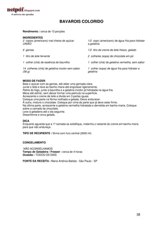 BAVAROIS COLORIDO

Rendimento : cerca de 12 porções

INGREDIENTES
2 copos (americano) mal cheios de açúcar             1/2 copo (americano) de água fria para hidratar
UNIÃO                                                a gelatina

6 gemas                                              1/2 litro de creme de leite fresco, gelado

1 litro de leite fervente                            2 colheres (sopa) de chocolate em pó

1 colher (chá) de essência de baunilha               1 colher (chá) de gelatina vermelha, sem sabor

14 colheres (chá) de gelatina incolor sem sabor      1 colher (sopa) de água fria para hidratar a
(56 g)                                               gelatina


MODO DE FAZER
Bata o açúcar com as gemas, até obter uma gemada clara.
Junte o leite e leve ao banho-maria até engrossar ligeiramente.
Retire do fogo, junte a baunilha e a gelatina incolor já hidratada na água fria.
Mexa até esfriar, sem deixar formar uma película na superfície.
Acrescente o creme de leite e divida em 3 partes iguais.
Coloque uma parte na fôrma molhada e gelada. Deixe endurecer.
À outra, misture o chocolate. Coloque por cima da parte que já deve estar firme.
Na última parte, acrescente a gelatina vermelha hidratada e derretida em banho-maria. Coloque
sobre a camada de chocolate.
Leve à geladeira até o dia seguinte.
Desenforme e sirva gelado.

DICA
Enquanto aguarda que a 1ª camada se solidifique, matenha o restante do creme em banho-maria
para que não endureça.

TIPO DE RECIPIENTE : fôrma com furo central (3000 ml)


CONGELAMENTO

NÃO ACONSELHAMOS
Tempo de Geladeira / Freezer : cerca de 4 horas
Ocasião : TODOS OS DIAS

FONTE DA RECEITA : Maria Antônia Batista - São Paulo - SP




                                                                                                  38
 