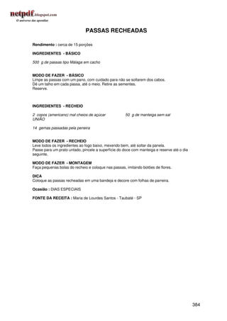 PASSAS RECHEADAS

Rendimento : cerca de 15 porções

INGREDIENTES - BÁSICO

500 g de passas tipo Málaga em cacho


MODO DE FAZER - BÁSICO
Limpe as passas com um pano, com cuidado para não se soltarem dos cabos.
Dê um talho em cada passa, até o meio. Retire as sementes.
Reserve.



INGREDIENTES - RECHEIO

2 copos (americano) mal cheios de açúcar             50 g de manteiga sem sal
UNIÃO

14 gemas passadas pela peneira


MODO DE FAZER - RECHEIO
Leve todos os ingredientes ao fogo baixo, mexendo bem, até soltar da panela.
Passe para um prato untado, pincele a superfície do doce com manteiga e reserve até o dia
seguinte.

MODO DE FAZER - MONTAGEM
Faça pequenas bolas do recheio e coloque nas passas, imitando botões de flores.

DICA
Coloque as passas recheadas em uma bandeja e decore com folhas de parreira.

Ocasião : DIAS ESPECIAIS

FONTE DA RECEITA : Maria de Lourdes Santos - Taubaté - SP




                                                                                            384
 