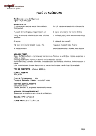 PAVÊ DE AMÊNDOAS

Rendimento : cerca de 12 porções
Típica : PORTUGUESA

INGREDIENTES
2 copos (americano) de açúcar de confeiteiro            1 e 1/2 pacote de biscoito tipo champanhe
GLAÇÚCAR

1 pacote de manteiga ou margarina sem sal               2 copos (americano) mal cheios de leite

150 g de miolo de amêndoas sem pele, torradas           2 colheres (sopa) rasas de chocolate em pó
e moídas

3 gemas                                                 1 cálice de licor de café

1/2 copo (americano) de café coado e frio               raspas de chocolate para decorar

3 claras em neve                                        amêndoas torradas e picadas para decorar


MODO DE FAZER
Bata o GLAÇÚCAR com a manteiga até ficar cremoso. Adicione as amêndoas moídas, as gemas, o
café e as claras.
Umedeça os biscoitos na mistura do leite com o chocolate e o licor.
No refratário, faça camadas alternadas com os biscoitos e o creme de amêndoas, terminando com o
creme.
Leve à geladeira até firmar e decore com as raspas de chocolate e amêndoas. Sirva gelado.

TIPO DE RECIPIENTE : refratário (2000 ml)

CONGELAMENTO
INDICADO

Prazo de Congelamento : 1 Mês
Tempo de Geladeira / Freezer : cerca de 3 horas

MODO DE CONGELAMENTO
Congele em aberto.
Embale, extraia o ar, etiquete e mantenha no freezer.

MODO DE DESCONGELAMENTO
Descongele na geladeira, sem retirar da embalagem.

Ocasião : DIAS ESPECIAIS

FONTE DA RECEITA : DOCELAR




                                                                                              386
 
