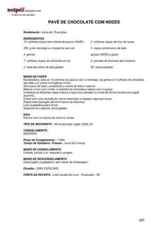 PAVÊ DE CHOCOLATE COM NOZES

Rendimento : cerca de 15 porções

INGREDIENTES
10 colheres (sopa) bem cheias de açúcar UNIÃO        2 colheres (sopa) de licor de cacau

200 g de manteiga ou margarina sem sal               3 copos (americano) de leite

4 gemas                                              açúcar UNIÃO a gosto

7 colheres (sopa) de chocolate em pó                 2 pacotes de biscoitos tipo maisena

2 latas de creme de leite gelado                     20 nozes picadas


MODO DE FAZER
Na batedeira, bata as 10 colheres do açúcar com a manteiga, as gemas e 4 colheres do chocolate,
até obter um creme homogêneo e fofo.
Sem parar de bater, acrescente o creme de leite e reserve.
Misture o licor com o leite, o restante do chocolate e adoce com o açúcar.
Umedeça as bolachas nesta mistura e faça uma camada no fundo da fôrma forrada com papel
alumínio.
Cubra com uma camada do creme reservado e salpique algumas nozes.
Repita esta operação até terminarem as bolachas.
Leve à geladeira para firmar.
Desenforme e decore. Sirva gelado.

DICA
Decore com um pouco de creme e nozes.

TIPO DE RECIPIENTE : fôrma tipo bolo inglês (3000 ml)

CONGELAMENTO
INDICADO

Prazo de Congelamento : 1 Mês
Tempo de Geladeira / Freezer : cerca de 3 horas

MODO DE CONGELAMENTO
Embale, extraia o ar, etiquete e congele.

MODO DE DESCONGELAMENTO
Descongele na geladeira, sem retirar da embalagem.

Ocasião : DIAS ESPECIAIS

FONTE DA RECEITA : Leila Varella de Lima - Piracicaba - SP




                                                                                           387
 