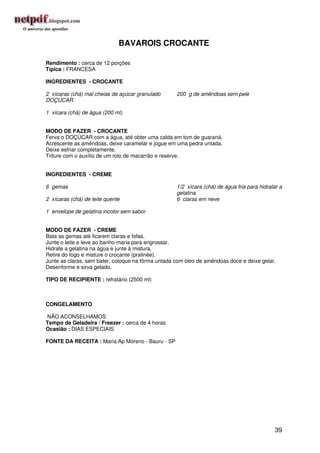 BAVAROIS CROCANTE

Rendimento : cerca de 12 porções
Típica : FRANCESA

INGREDIENTES - CROCANTE

2 xícaras (chá) mal cheias de açúcar granulado      200 g de amêndoas sem pele
DOÇÚCAR

1 xícara (chá) de água (200 ml)


MODO DE FAZER - CROCANTE
Ferva o DOÇÚCAR com a água, até obter uma calda em tom de guaraná.
Acrescente as amêndoas, deixe caramelar e jogue em uma pedra untada.
Deixe esfriar completamente.
Triture com o auxílio de um rolo de macarrão e reserve.


INGREDIENTES - CREME

6 gemas                                             1/2 xícara (chá) de água fria para hidratar a
                                                    gelatina
2 xícaras (chá) de leite quente                     6 claras em neve

1 envelope de gelatina incolor sem sabor


MODO DE FAZER - CREME
Bata as gemas até ficarem claras e fofas.
Junte o leite e leve ao banho-maria para engrossar.
Hidrate a gelatina na água e junte à mistura.
Retire do fogo e misture o crocante (pralinée).
Junte as claras, sem bater, coloque na fôrma untada com óleo de amêndoas doce e deixe gelar.
Desenforme e sirva gelado.

TIPO DE RECIPIENTE : refratário (2500 ml)



CONGELAMENTO

NÃO ACONSELHAMOS
Tempo de Geladeira / Freezer : cerca de 4 horas
Ocasião : DIAS ESPECIAIS

FONTE DA RECEITA : Maria Ap Moreno - Bauru - SP




                                                                                             39
 