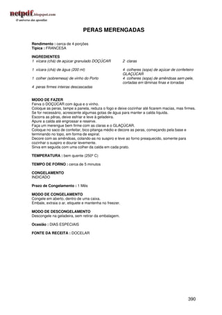 PERAS MERENGADAS

Rendimento : cerca de 4 porções
Típica : FRANCESA

INGREDIENTES
1 xícara (chá) de açúcar granulado DOÇÚCAR              2 claras

1 xícara (chá) de água (200 ml)                         4 colheres (sopa) de açúcar de confeiteiro
                                                        GLAÇÚCAR
1 colher (sobremesa) de vinho do Porto                  4 colheres (sopa) de amêndoas sem pele,
                                                        cortadas em lâminas finas e torradas
4 peras firmes inteiras descascadas


MODO DE FAZER
Ferva o DOÇÚCAR com água e o vinho.
Coloque as peras, tampe a panela, reduza o fogo e deixe cozinhar até ficarem macias, mas firmes.
Se for necessário, acrescente algumas gotas de água para manter a calda líquida.
Escorra as pêras, deixe esfriar e leve à geladeira.
Apure a calda até engrossar e reserve.
Faça um merengue bem firme com as claras e o GLAÇÚCAR.
Coloque no saco de confeitar, bico pitanga médio e decore as peras, começando pela base e
terminando no topo, em forma de espiral.
Decore com as amêndoas, colando-as no suspiro e leve ao forno preaquecido, somente para
cozinhar o suspiro e dourar levemente.
Sirva em seguida com uma colher da calda em cada prato.

TEMPERATURA : bem quente (250º C)

TEMPO DE FORNO : cerca de 5 minutos

CONGELAMENTO
INDICADO

Prazo de Congelamento : 1 Mês

MODO DE CONGELAMENTO
Congele em aberto, dentro de uma caixa.
Embale, extraia o ar, etiquete e mantenha no freezer.

MODO DE DESCONGELAMENTO
Descongele na geladeira, sem retirar da embalagem.

Ocasião : DIAS ESPECIAIS

FONTE DA RECEITA : DOCELAR




                                                                                              390
 