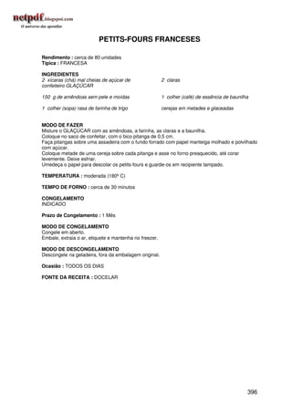 PETITS-FOURS FRANCESES

Rendimento : cerca de 80 unidades
Típica : FRANCESA

INGREDIENTES
2 xícaras (chá) mal cheias de açúcar de                 2 claras
confeiteiro GLAÇÚCAR

150 g de amêndoas sem pele e moídas                     1 colher (café) de essência de baunilha

1 colher (sopa) rasa de farinha de trigo                cerejas em metades e glaceadas


MODO DE FAZER
Misture o GLAÇÚCAR com as amêndoas, a farinha, as claras e a baunilha.
Coloque no saco de confeitar, com o bico pitanga de 0,5 cm.
Faça pitangas sobre uma assadeira com o fundo forrado com papel manteiga molhado e polvilhado
com açúcar.
Coloque metade de uma cereja sobre cada pitanga e asse no forno preaquecido, até corar
levemente. Deixe esfriar.
Umedeça o papel para descolar os petits-fours e guarde-os em recipiente tampado.

TEMPERATURA : moderada (180º C)

TEMPO DE FORNO : cerca de 30 minutos

CONGELAMENTO
INDICADO

Prazo de Congelamento : 1 Mês

MODO DE CONGELAMENTO
Congele em aberto.
Embale, extraia o ar, etiquete e mantenha no freezer.

MODO DE DESCONGELAMENTO
Descongele na geladeira, fora da embalagem original.

Ocasião : TODOS OS DIAS

FONTE DA RECEITA : DOCELAR




                                                                                              396
 