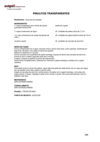 PIRULITOS TRANSPARENTES

Rendimento : cerca de 20 unidades

INGREDIENTES
3 copos (americano) bem cheios de açúcar            essência a gosto
granulado DOÇÚCAR

2 copos (americano) de água                         20 unidades de palitos cerca de 17 cm

1/2 copo (americano) de xarope de glicose de        20 unidades de papel celofone cerca de 10 cm
milho

corante a gosto                                     20 unidades de canudos de alumínio


MODO DE FAZER
Ferva o DOÇÚCAR com a água. Quando iniciar o ponto mais fraco, junte a glicose, mantendo em
fogo forte, até obter uma calda em ponto de quebrar.
Adicione a essência e o corante.
Forme canudos com quadrados de papel manteiga e ajuste-os dentro dos canudos de alumínio.
Encha-os com a calda e aguarde cerca de 5 minutos.
A seguir, coloque os palitos no centro de cada pirulito.
Deixe esfriar completamente. Desenforme, retirando o papel manteiga e embale com o papel
celofane.

DICA
Para saber qual é o ponto de quebrar, jogue algumas gotas da calda dentro de um copo com água
fria. Se estalar como vidro, estará no ponto certo.
Espete os canudos de alumínio, ainda vazios e forrados com o papel manteiga, numa placa de
isopor grossa. A seguir, despeje a calda como manda a receita. Isto evita queimaduras e torna o
trabalho mais fácil.

MICROONDAS
NÃO ACONSELHAMOS

CONGELAMENTO
NÃO ACONSELHAMOS

Ocasião : TODOS OS DIAS

FONTE DA RECEITA : DOCELAR




                                                                                            398
 