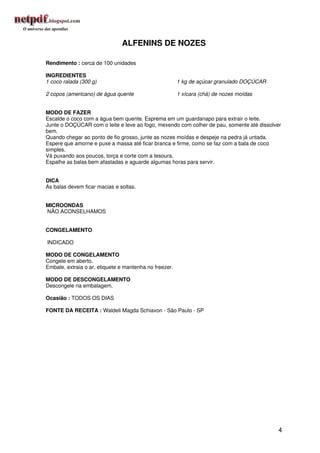 ALFENINS DE NOZES

Rendimento : cerca de 100 unidades

INGREDIENTES
1 coco ralada (300 g)                                   1 kg de açúcar granulado DOÇÚCAR

2 copos (americano) de água quente                      1 xícara (chá) de nozes moídas


MODO DE FAZER
Escalde o coco com a água bem quente. Esprema em um guardanapo para extrair o leite.
Junte o DOÇÚCAR com o leite e leve ao fogo, mexendo com colher de pau, somente até dissolver
bem.
Quando chegar ao ponto de fio grosso, junte as nozes moídas e despeje na pedra já untada.
Espere que amorne e puxe a massa até ficar branca e firme, como se faz com a bala de coco
simples.
Vá puxando aos poucos, torça e corte com a tesoura.
Espalhe as balas bem afastadas e aguarde algumas horas para servir.


DICA
As balas devem ficar macias e soltas.


MICROONDAS
NÃO ACONSELHAMOS


CONGELAMENTO

INDICADO

MODO DE CONGELAMENTO
Congele em aberto.
Embale, extraia o ar, etiquete e mantenha no freezer.

MODO DE DESCONGELAMENTO
Descongele na embalagem.

Ocasião : TODOS OS DIAS

FONTE DA RECEITA : Waldeli Magda Schiavon - São Paulo - SP




                                                                                           4
 