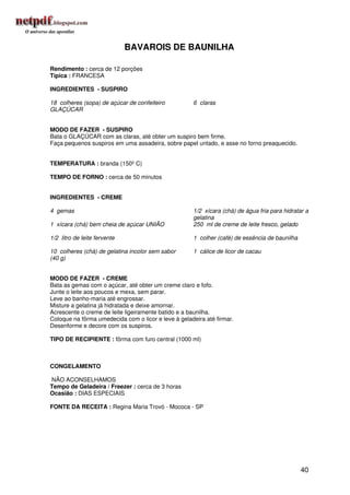 BAVAROIS DE BAUNILHA

Rendimento : cerca de 12 porções
Típica : FRANCESA

INGREDIENTES - SUSPIRO

18 colheres (sopa) de açúcar de confeiteiro          6 claras
GLAÇÚCAR


MODO DE FAZER - SUSPIRO
Bata o GLAÇÚCAR com as claras, até obter um suspiro bem firme.
Faça pequenos suspiros em uma assadeira, sobre papel untado, e asse no forno preaquecido.


TEMPERATURA : branda (150º C)

TEMPO DE FORNO : cerca de 50 minutos


INGREDIENTES - CREME

4 gemas                                              1/2 xícara (chá) de água fria para hidratar a
                                                     gelatina
1 xícara (chá) bem cheia de açúcar UNIÃO             250 ml de creme de leite fresco, gelado

1/2 litro de leite fervente                          1 colher (café) de essência de baunilha

10 colheres (chá) de gelatina incolor sem sabor      1 cálice de licor de cacau
(40 g)


MODO DE FAZER - CREME
Bata as gemas com o açúcar, até obter um creme claro e fofo.
Junte o leite aos poucos e mexa, sem parar.
Leve ao banho-maria até engrossar.
Misture a gelatina já hidratada e deixe amornar.
Acrescente o creme de leite ligeiramente batido e a baunilha.
Coloque na fôrma umedecida com o licor e leve à geladeira até firmar.
Desenforme e decore com os suspiros.

TIPO DE RECIPIENTE : fôrma com furo central (1000 ml)



CONGELAMENTO

NÃO ACONSELHAMOS
Tempo de Geladeira / Freezer : cerca de 3 horas
Ocasião : DIAS ESPECIAIS

FONTE DA RECEITA : Regina Maria Trovó - Mococa - SP




                                                                                               40
 
