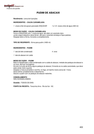 PUDIM DE ABACAXI

Rendimento : cerca de 6 porções

INGREDIENTES - CALDA CARAMELADA

1 xícara (chá) de açúcar granulado DOÇÚCAR            1 e 1/2 xícara (chá) de água (300 ml)


MODO DE FAZER - CALDA CARAMELADA
Ferva o DOÇÚCAR com 1 xícara da água, até obter um caramelo claro.
Junte a água restante e deixe ferver, até que o caramelo amoleça e fique pastoso.
Despeje sobre a fôrma, forrando-a completamente.


TIPO DE RECIPIENTE : fôrma para pudim (1600 ml)


INGREDIENTES - PUDIM

1 lata de leite condensado                            4 ovos

1 lata de abacaxi em calda


MODO DE FAZER - PUDIM
Bata no liqüidificador o leite condensado com a calda do abacaxi, metade dos pedaços de abacaxi e
os ovos, até ficar homogêneo.
Arrume no fundo da fôrma alguns pedaços do abacaxi, firmando-os na calda caramelada, que deve
estar ainda mole e quente.
Despeje a mistura já batida e cozinhe, no fogo, em banho-maria (cerca de 1 hora).
Deixe esfriar completamente e desenforme.
Decore o pudim com os pedaços de abacaxi restantes.

CONGELAMENTO
NÃO ACONSELHAMOS

Ocasião : TODOS OS DIAS

FONTE DA RECEITA : Terezinha Arns - Rio do Sul - SC




                                                                                              403
 
