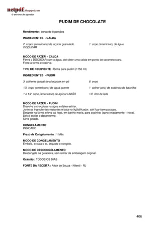 PUDIM DE CHOCOLATE

Rendimento : cerca de 8 porções

INGREDIENTES - CALDA

2 copos (americano) de açúcar granulado              1 copo (americano) de água
DOÇÚCAR


MODO DE FAZER - CALDA
Ferva o DOÇÚCAR com a água, até obter uma calda em ponto de caramelo claro.
Forre a fôrma e reserve.

TIPO DE RECIPIENTE : fôrma para pudim (1750 ml)

INGREDIENTES - PUDIM

3 colheres (sopa) de chocolate em pó                 8 ovos

1/2 copo (americano) de água quente                  1 colher (chá) de essência de baunilha

1 e 1/2 copo (americano) de açúcar UNIÃO             1/2 litro de leite


MODO DE FAZER - PUDIM
Dissolva o chocolate na água e deixe esfriar.
Junte os ingredientes restantes e bata no liqüidificador, até ficar bem pastoso.
Despeje na fôrma e leve ao fogo, em banho-maria, para cozinhar (aproximadamente 1 hora).
Deixe esfriar e desenforme.
Sirva gelado.

CONGELAMENTO
INDICADO

Prazo de Congelamento : 1 Mês

MODO DE CONGELAMENTO
Embale, extraia o ar, etiquete e congele.

MODO DE DESCONGELAMENTO
Descongele na geladeira, sem retirar da embalagem original.

Ocasião : TODOS OS DIAS

FONTE DA RECEITA : Altair de Souza - Niterói - RJ




                                                                                              406
 