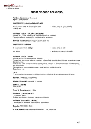 PUDIM DE COCO DELICIOSO

Rendimento : cerca de 10 porções
Típica : BRASILEIRA

INGREDIENTES - CALDA CARAMELADA

1 e1/2 xícara (chá) de açúcar granulado                 1 xícara (chá) de água (200 ml)
DOÇÚCAR


MODO DE FAZER - CALDA CARAMELADA
Ferva o DOÇÚCAR com a água, até obter o ponto de caramelo.
Despeje na fôrma, revestindo-a completamente, e reserve.

TIPO DE RECIPIENTE : fôrma para pudim (2500 ml)

INGREDIENTES - PUDIM

1 coco fresco ralado (300 g)                            1 xícara (chá) de leite

15 gemas                                                3 xícaras (chá) de açúcar UNIÃO


MODO DE FAZER - PUDIM
Misture ¾ do coco com as gemas. Reserve.
Ferva o leite com o coco restante, peneire e volte ao fogo com o açúcar, até obter uma calda grossa.
Deixe amornar.
Misture esta calda com a massa de coco e gemas, coloque na fôrma reservada e cozinhe no fogo,
em banho-maria.
Depois leve ao forno preaquecido para corar, sempre em banho-maria.
Desenforme frio.

DICA
O tempo de banho-maria para cozinhar o pudim no fogão é de, aproximadamente, 2 horas.

TEMPERATURA : quente (200º C)

TEMPO DE FORNO : cerca de 10 minutos

CONGELAMENTO
INDICADO

Prazo de Congelamento : 1 Mês

MODO DE CONGELAMENTO
Congele em aberto.
Embale, extraia o ar, etiquete e mantenha no freezer.

MODO DE DESCONGELAMENTO
Descongele na geladeira, sem retirar da embalagem.

Ocasião : TODOS OS DIAS

FONTE DA RECEITA : Doralice Lima Moreira - São Paulo - SP




                                                                                               407
 