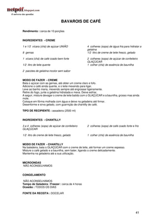 BAVAROIS DE CAFÉ

Rendimento : cerca de 10 porções


INGREDIENTES - CREME

1 e 1/2 xícara (chá) de açúcar UNIÃO                4 colheres (sopa) de água fria para hidratar a
                                                    gelatina
8 gemas                                             1/2 litro de creme de leite fresco, gelado

1 xícara (chá) de café coado bem forte              2 colheres (sopa) de açúcar de confeiteiro
                                                    GLAÇÚCAR
1/2 litro de leite quente                           1 colher (chá) de essência de baunilha

2 pacotes de gelatina incolor sem sabor


MODO DE FAZER - CREME
Bata o açúcar com as gemas, até obter um creme claro e fofo.
Adicione o café ainda quente, e o leite mexendo para ligar.
Leve ao banho maria, mexendo sempre até engrossar ligeiramente.
Retire do fogo, junte a gelatina hidratada e mexa. Deixe esfriar.
A seguir, misture devagar o creme de leite batido com o GLAÇÚCAR e a baunilha, grosso mas ainda
mole.
Coloque em fôrma molhada com água e deixe na geladeira até firmar.
Desenforme e sirva gelado, com guarnição de chantilly de café.

TIPO DE RECIPIENTE : assadeira (2500 ml)


INGREDIENTES - CHANTILLY

3 a 4 colheres (sopa) de açúcar de confeiteiro      2 colheres (sopa) de café coado forte e frio
GLAÇÚCAR

1/2 litro de creme de leite fresco, gelado          1 colher (chá) de essência de baunilha


MODO DE FAZER - CHANTILLY
Na batedeira, bata o GLAÇÚCAR com o creme de leite, até formar um creme espesso.
Misture o café gelado e a baunilha, sem bater, ligando o creme delicadamente.
Mantenha na geladeira até a sua utilização.


MICROONDAS
NÃO ACONSELHAMOS


CONGELAMENTO

NÃO ACONSELHAMOS
Tempo de Geladeira / Freezer : cerca de 4 horas
Ocasião : TODOS OS DIAS

FONTE DA RECEITA : DOCELAR




                                                                                             41
 