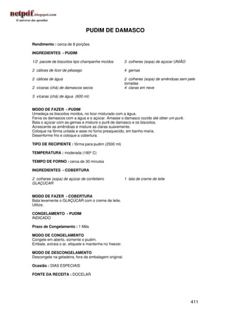 PUDIM DE DAMASCO

Rendimento : cerca de 8 porções

INGREDIENTES - PUDIM

1/2 pacote de biscoitos tipo champanhe moídos           3 colheres (sopa) de açúcar UNIÃO

2 cálices de licor de pêssego                           4 gemas

2 cálices de água                                       2 colheres (sopa) de amêndoas sem pele
                                                        torradas
2 xícaras (chá) de damascos secos                       4 claras em neve

3 xícaras (chá) de água (600 ml)


MODO DE FAZER - PUDIM
Umedeça os biscoitos moídos, no licor misturado com a água.
Ferva os damascos com a água e o açúcar. Amasse o damasco cozido até obter um purê.
Bata o açúcar com as gemas e misture o purê de damasco e os biscoitos.
Acrescente as amêndoas e misture as claras suavemente.
Coloque na fôrma untada e asse no forno preaquecido, em banho-maria.
Desenforme frio e coloque a cobertura.

TIPO DE RECIPIENTE : fôrma para pudim (2500 ml)

TEMPERATURA : moderada (180º C)

TEMPO DE FORNO : cerca de 30 minutos

INGREDIENTES - COBERTURA

2 colheres (sopa) de açúcar de confeiteiro              1 lata de creme de leite
GLAÇÚCAR


MODO DE FAZER - COBERTURA
Bata levemente o GLAÇÚCAR com o creme de leite.
Utilize.

CONGELAMENTO - PUDIM
INDICADO

Prazo de Congelamento : 1 Mês

MODO DE CONGELAMENTO
Congele em aberto, somente o pudim.
Embale, extraia o ar, etiquete e mantenha no freezer.

MODO DE DESCONGELAMENTO
Descongele na geladeira, fora da embalagem original.

Ocasião : DIAS ESPECIAIS

FONTE DA RECEITA : DOCELAR




                                                                                            411
 