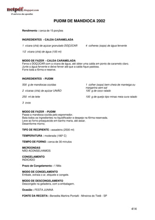 PUDIM DE MANDIOCA 2002

Rendimento : cerca de 15 porções


INGREDIENTES - CALDA CARAMELADA

1 xícara (chá) de açúcar granulado DOÇÚCAR            4 colheres (sopa) de água fervente

1/2 xícara (chá) de água (100 ml)


MODO DE FAZER - CALDA CARAMELADA
Ferva o DOÇÚCAR com a xícara de água, até obter uma calda em ponto de caramelo claro.
Junte a água fervente e deixe ferver até que a calda fique pastosa.
Forre toda a fôrma e reserve.


INGREDIENTES - PUDIM

500 g de mandiocas cozidas                            1 colher (sopa) bem cheia de manteiga ou
                                                      margarina sem sal
2 xícaras (chá) de açúcar UNIÃO                       100 g de coco ralado

250 ml de leite                                       100 g de queijo tipo minas meia cura ralado

3 ovos


MODO DE FAZER - PUDIM
Passe a mandioca cozida pelo espremedor.
Bata todos os ingredientes no liquidificador e despeje na fôrma reservada.
Leve ao forno preaquecido em banho maria, até assar.
Desenforme morno.

TIPO DE RECIPIENTE : assadeira (2500 ml)

TEMPERATURA : moderada (180º C)

TEMPO DE FORNO : cerca de 30 minutos

MICROONDAS
NÃO ACONSELHAMOS

CONGELAMENTO
INDICADO

Prazo de Congelamento : 1 Mês

MODO DE CONGELAMENTO
Embale, extraia o ar, etiquete e congele.

MODO DE DESCONGELAMENTO
Descongele na geladeira, com a embalagem.

Ocasião : FESTA JUNINA

FONTE DA RECEITA : Benedita Martins Pontalti - Mineiros do Tietê - SP




                                                                                            414
 