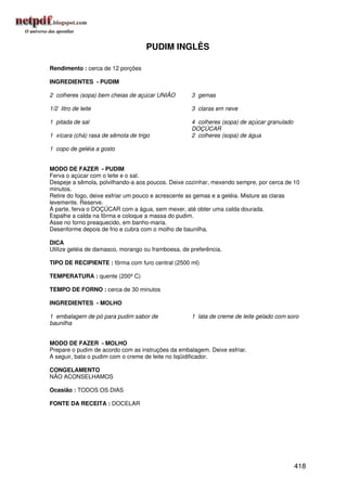 PUDIM INGLÊS

Rendimento : cerca de 12 porções

INGREDIENTES - PUDIM

2 colheres (sopa) bem cheias de açúcar UNIÃO        3 gemas

1/2 litro de leite                                  3 claras em neve

1 pitada de sal                                     4 colheres (sopa) de açúcar granulado
                                                    DOÇÚCAR
1 xícara (chá) rasa de sêmola de trigo              2 colheres (sopa) de água

1 copo de geléia a gosto


MODO DE FAZER - PUDIM
Ferva o açúcar com o leite e o sal.
Despeje a sêmola, polvilhando-a aos poucos. Deixe cozinhar, mexendo sempre, por cerca de 10
minutos.
Retire do fogo, deixe esfriar um pouco e acrescente as gemas e a geléia. Misture as claras
levemente. Reserve.
À parte, ferva o DOÇÚCAR com a água, sem mexer, até obter uma calda dourada.
Espalhe a calda na fôrma e coloque a massa do pudim.
Asse no forno preaquecido, em banho-maria.
Desenforme depois de frio e cubra com o molho de baunilha.

DICA
Utilize geléia de damasco, morango ou framboesa, de preferência.

TIPO DE RECIPIENTE : fôrma com furo central (2500 ml)

TEMPERATURA : quente (200º C)

TEMPO DE FORNO : cerca de 30 minutos

INGREDIENTES - MOLHO

1 embalagem de pó para pudim sabor de               1 lata de creme de leite gelado com soro
baunilha


MODO DE FAZER - MOLHO
Prepare o pudim de acordo com as instruções da embalagem. Deixe esfriar.
A seguir, bata o pudim com o creme de leite no liqüidificador.

CONGELAMENTO
NÃO ACONSELHAMOS

Ocasião : TODOS OS DIAS

FONTE DA RECEITA : DOCELAR




                                                                                            418
 