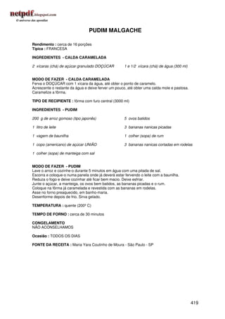 PUDIM MALGACHE

Rendimento : cerca de 16 porções
Típica : FRANCESA

INGREDIENTES - CALDA CARAMELADA

2 xícaras (chá) de açúcar granulado DOÇÚCAR          1 e 1/2 xícara (chá) de água (300 ml)


MODO DE FAZER - CALDA CARAMELADA
Ferva o DOÇÚCAR com 1 xícara da água, até obter o ponto de caramelo.
Acrescente o restante da água e deixe ferver um pouco, até obter uma calda mole e pastosa.
Caramelize a fôrma.

TIPO DE RECIPIENTE : fôrma com furo central (3000 ml)

INGREDIENTES - PUDIM

200 g de arroz gomoso (tipo japonês)                 5 ovos batidos

1 litro de leite                                     3 bananas nanicas picadas

1 vagem de baunilha                                  1 colher (sopa) de rum

1 copo (americano) de açúcar UNIÃO                   3 bananas nanicas cortadas em rodelas

1 colher (sopa) de manteiga com sal


MODO DE FAZER - PUDIM
Lave o arroz e cozinhe-o durante 5 minutos em água com uma pitada de sal.
Escorra e coloque-o numa panela onde já deverá estar fervendo o leite com a baunilha.
Reduza o fogo e deixe cozinhar até ficar bem macio. Deixe esfriar.
Junte o açúcar, a manteiga, os ovos bem batidos, as bananas picadas e o rum.
Coloque na fôrma já caramelada e revestida com as bananas em rodelas.
Asse no forno preaquecido, em banho-maria.
Desenforme depois de frio. Sirva gelado.

TEMPERATURA : quente (200º C)

TEMPO DE FORNO : cerca de 30 minutos

CONGELAMENTO
NÃO ACONSELHAMOS

Ocasião : TODOS OS DIAS

FONTE DA RECEITA : Maria Yara Coutinho de Moura - São Paulo - SP




                                                                                             419
 