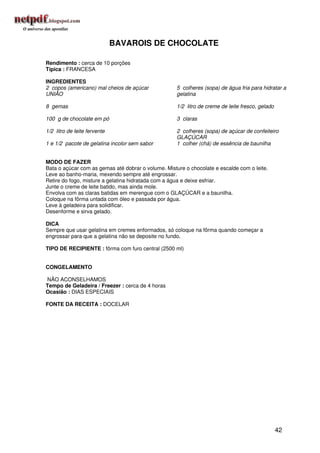 BAVAROIS DE CHOCOLATE

Rendimento : cerca de 10 porções
Típica : FRANCESA

INGREDIENTES
2 copos (americano) mal cheios de açúcar             5 colheres (sopa) de água fria para hidratar a
UNIÃO                                                gelatina

8 gemas                                              1/2 litro de creme de leite fresco, gelado

100 g de chocolate em pó                             3 claras

1/2 litro de leite fervente                          2 colheres (sopa) de açúcar de confeiteiro
                                                     GLAÇÚCAR
1 e 1/2 pacote de gelatina incolor sem sabor         1 colher (chá) de essência de baunilha


MODO DE FAZER
Bata o açúcar com as gemas até dobrar o volume. Misture o chocolate e escalde com o leite.
Leve ao banho-maria, mexendo sempre até engrossar.
Retire do fogo, misture a gelatina hidratada com a água e deixe esfriar.
Junte o creme de leite batido, mas ainda mole.
Envolva com as claras batidas em merengue com o GLAÇÚCAR e a baunilha.
Coloque na fôrma untada com óleo e passada por água.
Leve à geladeira para solidificar.
Desenforme e sirva gelado.

DICA
Sempre que usar gelatina em cremes enformados, só coloque na fôrma quando começar a
engrossar para que a gelatina não se deposite no fundo.

TIPO DE RECIPIENTE : fôrma com furo central (2500 ml)


CONGELAMENTO

NÃO ACONSELHAMOS
Tempo de Geladeira / Freezer : cerca de 4 horas
Ocasião : DIAS ESPECIAIS

FONTE DA RECEITA : DOCELAR




                                                                                                  42
 